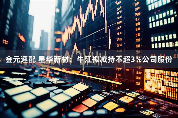 金元速配 星华新材：牛江拟减持不超3%公司股份