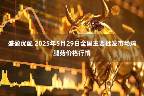 盛盈优配 2025年5月29日全国主要批发市场鸡腿菇价格行情