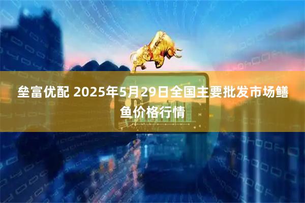 垒富优配 2025年5月29日全国主要批发市场鳝鱼价格行情