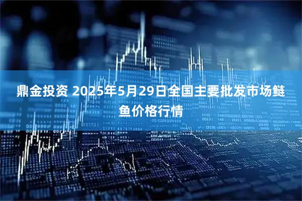 鼎金投资 2025年5月29日全国主要批发市场鲢鱼价格行情