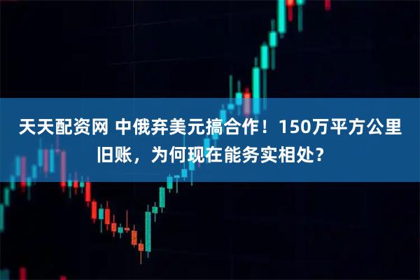 天天配资网 中俄弃美元搞合作！150万平方公里旧账，为何现在能务实相处？