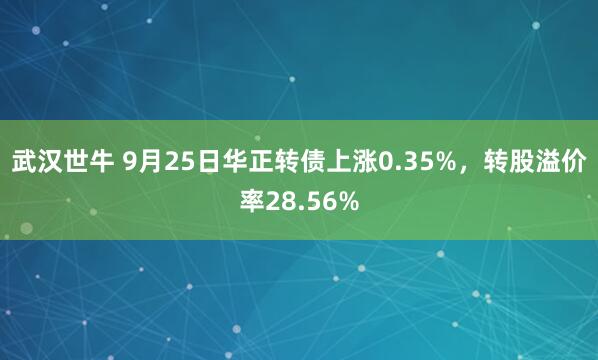 武汉世牛 9月25日华正转债上涨0.35%，转股溢价率28.56%