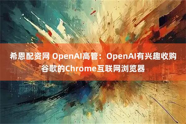 希恩配资网 OpenAI高管：OpenAI有兴趣收购谷歌的Chrome互联网浏览器