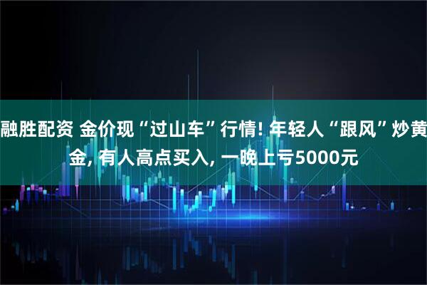 融胜配资 金价现“过山车”行情! 年轻人“跟风”炒黄金, 有人高点买入, 一晚上亏5000元