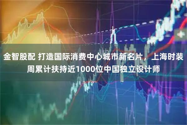 金智股配 打造国际消费中心城市新名片，上海时装周累计扶持近1000位中国独立设计师