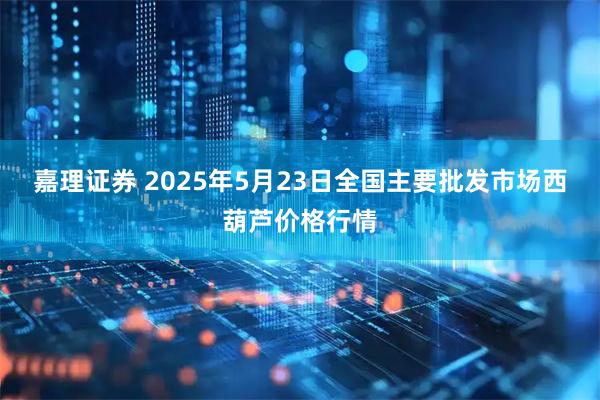 嘉理证券 2025年5月23日全国主要批发市场西葫芦价格行情