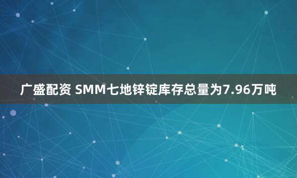 广盛配资 SMM七地锌锭库存总量为7.96万吨