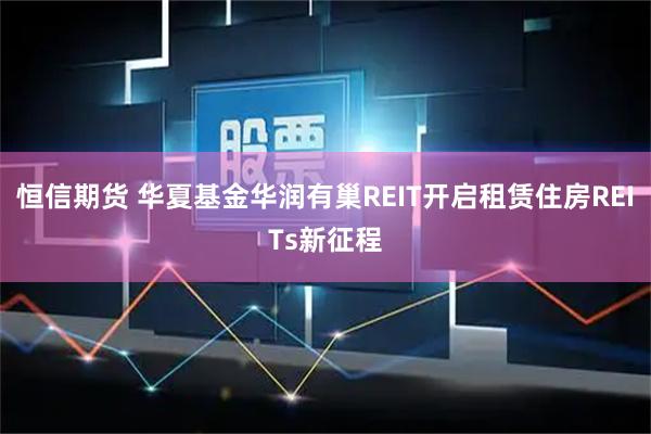 恒信期货 华夏基金华润有巢REIT开启租赁住房REITs新征程