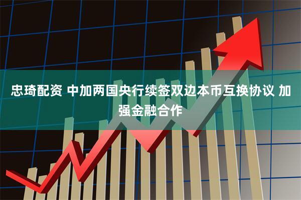 忠琦配资 中加两国央行续签双边本币互换协议 加强金融合作