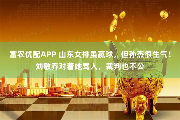 富农优配APP 山东女排虽赢球，但孙杰很生气！刘敏乔对着她骂人，裁判也不公