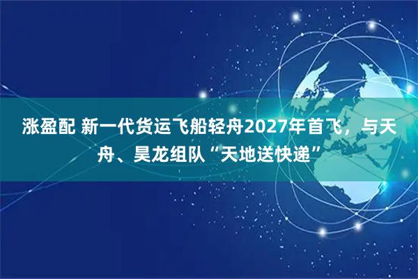 涨盈配 新一代货运飞船轻舟2027年首飞，与天舟、昊龙组队“天地送快递”